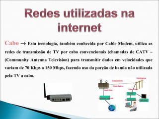Cabo      Esta tecnologia, também conhecida por Cable Modem, utiliza as redes de transmissão de TV por cabo convencionais (chamadas de CATV – (Community Antenna Television) para transmitir dados em velocidades que variam de 70 Kbps a 150 Mbps, fazendo uso da porção de banda não utilizada pela TV a cabo. 