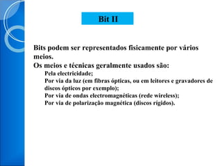 Bits podem ser representados fisicamente por vários meios. Os meios e técnicas geralmente usados são: Pela electricidade; Por via da luz (em fibras ópticas, ou em leitores e gravadores de discos ópticos por exemplo); Por via de ondas electromagnéticas (rede wireless); Por via de polarização magnética (discos rígidos). Bit II 