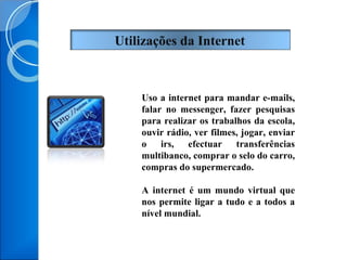 Uso a internet para mandar e-mails, falar no messenger, fazer pesquisas para realizar os trabalhos da escola, ouvir rádio, ver filmes, jogar, enviar o irs, efectuar transferências multibanco, comprar o selo do carro, compras do supermercado. A internet é um mundo virtual que nos permite ligar a tudo e a todos a nível mundial.  Utilizações da Internet  