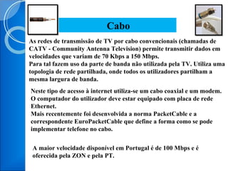 As redes de transmissão de TV por cabo convencionais (chamadas de CATV - Community Antenna Television) permite transmitir dados em velocidades que variam de 70 Kbps a 150 Mbps. Para tal fazem uso da parte de banda não utilizada pela TV. Utiliza uma topologia de rede partilhada, onde todos os utilizadores partilham a mesma largura de banda. Cabo Neste tipo de acesso à internet utiliza-se um cabo coaxial e um modem. O computador do utilizador deve estar equipado com placa de rede Ethernet. Mais recentemente foi desenvolvida a norma PacketCable e a correspondente EuroPacketCable que define a forma como se pode implementar telefone no cabo. A maior velocidade disponível em Portugal é de 100 Mbps e é oferecida pela ZON e pela PT. 