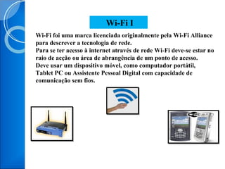 Wi-Fi foi uma marca licenciada originalmente pela Wi-Fi Alliance para descrever a tecnologia de rede. Para se ter acesso à internet através de rede Wi-Fi deve-se estar no raio de acção ou área de abrangência de um ponto de acesso. Deve usar um dispositivo móvel, como computador portátil, Tablet PC ou Assistente Pessoal Digital com capacidade de comunicação sem fios. Wi-Fi I 