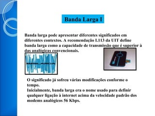 Banda larga pode apresentar diferentes significados em diferentes contextos. A recomendação I.113 da UIT define banda larga como a capacidade de transmissão que é superior à das analógicas convencionais. Banda Larga I O significado já sofreu várias modificações conforme o tempo. Inicialmente, banda larga era o nome usado para definir qualquer ligação à internet acima da velocidade padrão dos modems analógicos 56 Kbps. 