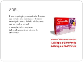 ADSL É uma tecnologia de comunicação de dados que permite uma transmissão  de dados mais rápida  através da linha telefónica do que um modem normal. A sua velocidade mantêm-se independentemente do número de utilizadores. 