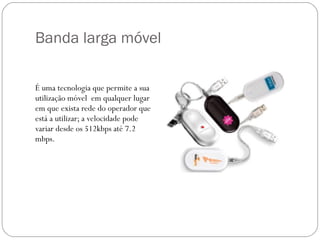 Banda larga móvel É uma tecnologia que permite a sua utilização móvel  em qualquer lugar em que exista rede do operador que está a utilizar; a velocidade pode variar desde os 512kbps até 7.2 mbps. 