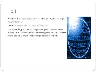 bit A palavra bit é uma abreviatura de "Binary Digit" (em inglês, "dígito binário”). O bit é o menor dado de uma informação. Por exemplo, para que o computador possa representar o número 500, o computador usa o código binário 111110100, sendo que cada dígito deste código binário é um bit. 