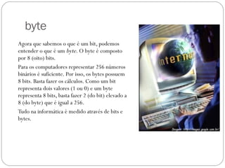 byte Agora que sabemos o que é um bit, podemos entender o que é um  byte . O byte é composto por 8 (oito) bits. Para os computadores representar 256 números binários é suficiente. Por isso, os bytes possuem 8 bits. Basta fazer os cálculos. Como um bit representa dois valores (1 ou 0) e um byte representa 8 bits, basta fazer 2 (do bit) elevado a 8 (do byte) que é igual a 256. Tudo na informática é medido através de bits e bytes. 