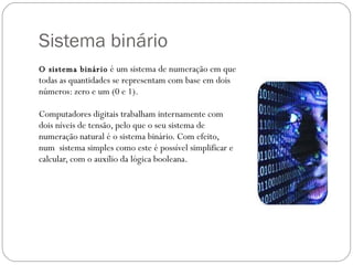 Sistema binário  O sistema binário   é um sistema de numeração em que todas as quantidades se representam com base em dois números: zero e um (0 e 1).  Computadores digitais trabalham internamente com dois níveis de tensão, pelo que o seu sistema de numeração natural é o sistema binário. Com efeito, num  sistema simples como este é possível simplificar e calcular, com o auxílio da lógica booleana. 