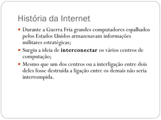 História da Internet Durante a Guerra Fria grandes computadores espalhados pelos Estados Unidos armazenavam informações militares estratégicas; Surgiu a ideia de  interconectar  os vários centros de computação; Mesmo que um dos centros ou a interligação entre dois deles fosse destruída a ligação entre os demais não seria interrompida. 