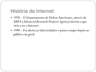 História da Internet 1970 – O Departamento de Defesa Americano, através da ARPA ( Advanced Research Projects Agency ) iniciou o que viria a ser a Internet. 1990 – Foi aberta às Universidades e pouco tempo depois ao público em geral. 