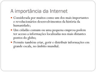 A importância da Internet Considerada por muitos como um dos mais importantes e revolucionários desenvolvimentos da história da humanidade; Um cidadão comum ou uma pequena empresa podem ter acesso a informações localizadas nos mais distantes pontos do globo; Permite também criar, gerir e distribuir informações em grande escala, no âmbito mundial. 