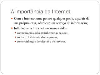 A importância da Internet Com a Internet uma pessoa qualquer pode, a partir da sua própria casa, oferecer um serviço de informação; Influência da Internet nas nossas vidas: comunicação áudio-visual entre as pessoas; contacto à distância das empresas;  comercialização de objetos e de serviços. 
