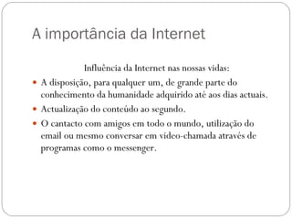 A importância da Internet Influência da Internet nas nossas vidas:  A disposição, para qualquer um, de grande parte do conhecimento da humanidade adquirido até aos dias actuais. Actualização do conteúdo ao segundo. O cantacto com amigos em todo o mundo, utilização do email ou mesmo conversar em video-chamada através de programas como o messenger. 