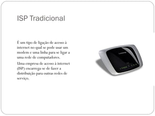ISP Tradicional É um tipo de ligação de acesso à internet no qual se pode usar um modem e uma linha para se ligar a uma rede de computadores. Uma empresa de acesso à internet (ISP) encarrega-se de fazer a distribuição para outras redes de serviço.  