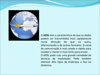 O  ADSL  tem a característica de que os dados podem ser transmitidos mais rapidamente numa direcção do que na outra, diferenciando-o de outros formatos. O canal de comunicação é mais amplo e rápido para receber e menor e mais lento para enviar. O ADSL pode usar uma grande variedade de técnicas de modulação. Pode também oferecer dois tipos de endereço o fixo ou dinâmico. 
