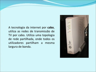 A tecnologia da internet por  cabo , utiliza as redes de transmissão de TV por cabo. Utiliza uma topologia de rede partilhada, onde todos os utilizadores partilham a mesma largura de banda. 