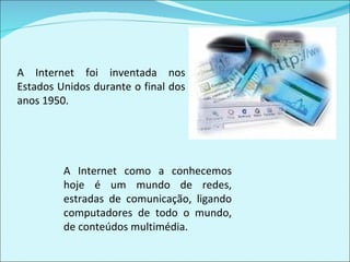 A Internet foi inventada nos Estados Unidos durante o final dos anos 1950. A Internet como a conhecemos hoje é um mundo de redes, estradas de comunicação, ligando computadores de todo o mundo, de conteúdos multimédia.  