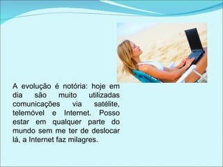 A evolução é notória: hoje em dia são muito utilizadas comunicações via satélite, telemóvel e Internet. Posso estar em qualquer parte do mundo sem me ter de deslocar lá, a Internet faz milagres. 