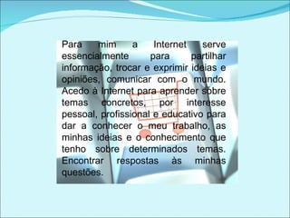 Para mim a Internet serve essencialmente para partilhar informação, trocar e exprimir ideias e opiniões, comunicar com o mundo. Acedo à Internet para aprender sobre temas concretos, por interesse pessoal, profissional e educativo para dar a conhecer o meu trabalho, as minhas ideias e o conhecimento que tenho sobre determinados temas. Encontrar respostas às minhas questões. 