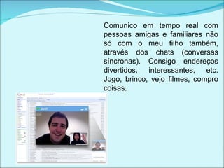 Comunico em tempo real com pessoas amigas e familiares não só com o meu filho também, através dos chats (conversas síncronas). Consigo endereços divertidos, interessantes, etc. Jogo, brinco, vejo filmes, compro coisas. 