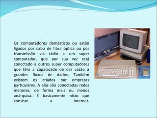 Os computadores domésticos ou estão ligados por cabo de fibra óptica ou por transmissão via rádio a um super computador, que por sua vez está conectado a outros super computadores que têm a capacidade de dar vazão a grandes fluxos de dados. Também existem os criados por empresas particulares. A elas são conectadas redes menores, de forma mais ou menos anárquica. É basicamente nisto que consiste a Internet. 