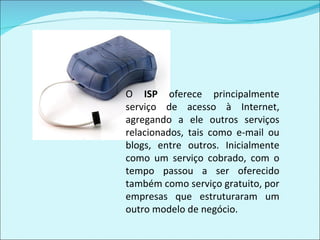 O  ISP  oferece principalmente serviço de acesso à Internet, agregando a ele outros serviços relacionados, tais como e-mail ou blogs, entre outros. Inicialmente como um serviço cobrado, com o tempo passou a ser oferecido também como serviço gratuito, por empresas que estruturaram um outro modelo de negócio. 