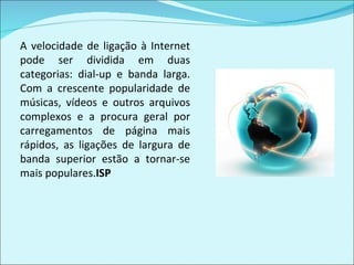 A velocidade de ligação à Internet pode ser dividida em duas categorias: dial-up e banda larga. Com a crescente popularidade de músicas, vídeos e outros arquivos complexos e a procura geral por carregamentos de página mais rápidos, as ligações de largura de banda superior estão a tornar-se mais populares. ISP 