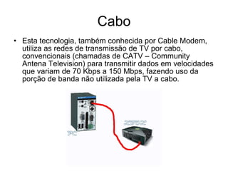 Cabo Esta tecnologia, também conhecida por Cable Modem, utiliza as redes de transmissão de TV por cabo, convencionais (chamadas de CATV – Community Antena Television) para transmitir dados em velocidades que variam de 70 Kbps a 150 Mbps, fazendo uso da porção de banda não utilizada pela TV a cabo. 
