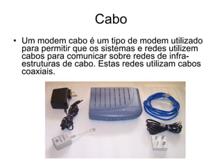 Cabo Um modem cabo é um tipo de modem utilizado para permitir que os sistemas e redes utilizem cabos para comunicar sobre redes de infra-estruturas de cabo. Estas redes utilizam cabos coaxiais. 