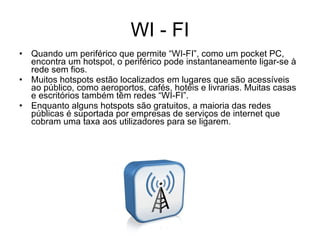 WI - FI Quando um periférico que permite “WI-FI”, como um pocket PC, encontra um hotspot, o periférico pode instantaneamente ligar-se à rede sem fios. Muitos hotspots estão localizados em lugares que são acessíveis ao público, como aeroportos, cafés, hotéis e livrarias. Muitas casas e escritórios também têm redes “WI-FI”. Enquanto alguns hotspots são gratuitos, a maioria das redes públicas é suportada por empresas de serviços de internet que cobram uma taxa aos utilizadores para se ligarem. 