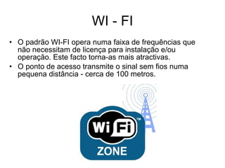 WI - FI O padrão WI-FI opera numa faixa de frequências que não necessitam de licença para instalação e/ou operação. Este facto torna-as mais atractivas. O ponto de acesso transmite o sinal sem fios numa pequena distância - cerca de 100 metros. 
