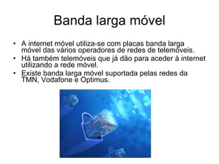 Banda larga móvel A internet móvel utiliza-se com placas banda larga móvel das vários operadores de redes de telemóveis. Há também telemóveis que já dão para aceder à internet utilizando a rede móvel. Existe banda larga móvel suportada pelas redes da TMN, Vodafone e Optimus. 