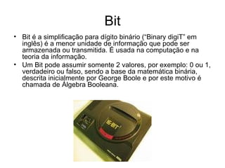 Bit Bit é a simplificação para dígito binário (“Binary digiT” em inglês) é a menor unidade de informação que pode ser armazenada ou transmitida. É usada na computação e na teoria da informação. Um Bit pode assumir somente 2 valores, por exemplo: 0 ou 1, verdadeiro ou falso, sendo a base da matemática binária, descrita inicialmente por George Boole e por este motivo é chamada de Álgebra Booleana. 