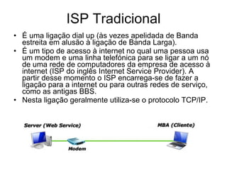 ISP Tradicional É uma ligação dial up (às vezes apelidada de Banda estreita em alusão à ligação de Banda Larga). É um tipo de acesso à internet no qual uma pessoa usa um modem e uma linha telefónica para se ligar a um nó de uma rede de computadores da empresa de acesso à internet (ISP do inglês Internet Service Provider). A partir desse momento o ISP encarrega-se de fazer a ligação para a internet ou para outras redes de serviço, como as antigas BBS. Nesta ligação geralmente utiliza-se o protocolo TCP/IP. 