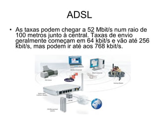 ADSL As taxas podem chegar a 52 Mbit/s num raio de  100 metros junto à central. Taxas de envio geralmente começam em 64 kbit/s e vão até 256 kbit/s, mas podem ir até aos 768 kbit/s. 