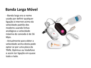 Banda Larga Móvel - Banda larga era o nome usado par definir qualquer ligação à internet acima da velocidade padrão dos modems usando linhas analógicas a velocidade máxima de conexão é de 56 kbps. - Actualmente para obter a velocidade acima desta pode optar-se por uma placa da TMN, Optimus ou Vodafone e assim ter ligação em quase todo o lado. 