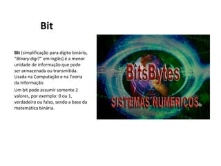 Bit Bit  (simplificação para dígito binário, “ BInary digiT ” em inglês) é a menor unidade de informação que pode ser armazenada ou transmitida. Usada na Computação e na Teoria da Informação. Um bit pode assumir somente 2 valores, por exemplo: 0 ou 1, verdadeiro ou falso, sendo a base da matemática binária. 