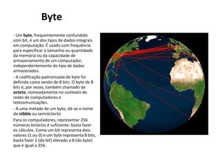 Byte - Um  byte , frequentemente confundido com bit, é um dos tipos de dados integrais em computação. É usado com frequência para especificar o tamanho ou quantidade da memória ou da capacidade de armazenamento de um computador, independentemente do tipo de dados armazenados. - A codificação padronizada de byte foi definida como sendo de 8 bits. O byte de 8 bits é, por vezes, também chamado de  octeto , nomeadamente no contexto de redes de computadores e telecomunicações. - A uma metade de um byte, dá-se o nome de  nibble  ou semióctecto  Para os computadores, representar 256 números binários é suficiente: basta fazer os cálculos. Como um bit representa dois valores (1 ou 0) e um byte representa 8 bits, basta fazer 2 (do bit) elevado a 8 (do byte) que é igual a 256. 