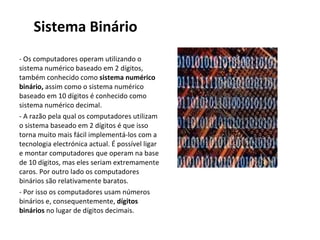 Sistema Binário - Os computadores operam utilizando o sistema numérico baseado em 2 dígitos, também conhecido como  sistema numérico binário,  assim como o sistema numérico baseado em 10 dígitos é conhecido como sistema numérico decimal.  - A razão pela qual os computadores utilizam o sistema baseado em 2 dígitos é que isso torna muito mais fácil implementá-los com a tecnologia electrónica actual. É possível ligar e montar computadores que operam na base de 10 dígitos, mas eles seriam extremamente caros. Por outro lado os computadores binários são relativamente baratos.  - Por isso os computadores usam números binários e, consequentemente,  dígitos binários  no lugar de dígitos decimais. 