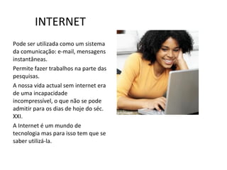 INTERNET Pode ser utilizada como um sistema da comunicação: e-mail, mensagens instantâneas. Permite fazer trabalhos na parte das pesquisas. A nossa vida actual sem internet era de uma incapacidade  incompressível, o que não se pode admitir para os dias de hoje do séc. XXI. A Internet é um mundo de tecnologia mas para isso tem que se saber utilizá-la. 