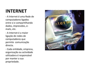 INTERNET A Internet é uma Rede de computadores ligados entre si e compartilhando dados, impressões, e-mails, etc. - A Internet é a maior ligação de redes de computadores que permite  comunicação directa. - Cada entidade, empresa, organização ou actividade utilizadora é responsável por manter a sua propriedade.  