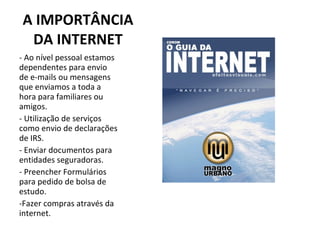 A IMPORTÂNCIA DA INTERNET Ao nível pessoal estamos dependentes para envio de e-mails ou mensagens que enviamos a toda a hora para familiares ou amigos. Utilização de serviços como envio de declarações de IRS. - Enviar documentos para entidades seguradoras. - Preencher Formulários para pedido de bolsa de estudo. -Fazer compras através da internet. 