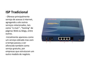 ISP Tradicional - Oferece principalmente serviço de acesso à internet, agregando a ele outros serviços relacionados, tais como “e-mail ”, “hosting” de páginas Web ou blogs, entre outros. -Inicialmente apareceu como um serviço cobrado mas com o tempo passou a ser oferecido também como serviço gratuito, por empresas que estruturam um outro modelo de negócio. 