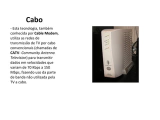 Cabo - Esta tecnologia, também conhecida por  Cable Modem , utiliza as redes de transmissão de TV por cabo convencionais (chamadas de  CATV -  Community Antenna Television ) para transmitir dados em velocidades que variam de 70 Kbps a 150 Mbps, fazendo uso da parte de banda não utilizada pela TV a cabo. 