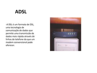 ADSL -A DSL é um formato de DSL, uma tecnologia de comunicação de dados que permite uma transmissão de dados mais rápida através de linhas de telefone do que um modem convencional pode oferecer. 