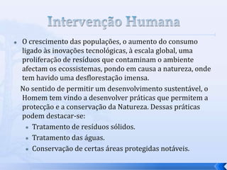  O crescimento das populações, o aumento do consumo
ligado às inovações tecnológicas, à escala global, uma
proliferação de resíduos que contaminam o ambiente
afectam os ecossistemas, pondo em causa a natureza, onde
tem havido uma desflorestação imensa.
No sentido de permitir um desenvolvimento sustentável, o
Homem tem vindo a desenvolver práticas que permitem a
protecção e a conservação da Natureza. Dessas práticas
podem destacar-se:
 Tratamento de resíduos sólidos.
 Tratamento das águas.
 Conservação de certas áreas protegidas notáveis.
 