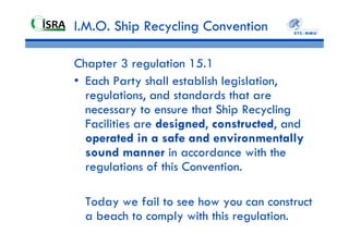 IMO Hong Kong
Convention – may 2009
The Hong Kong Convention for the Safe and
Environmentally Sound Recycling of Ships.
Some main principles
• Treats all Parties equally
• No more favourable treatment clause
• Non-application for warships (UNCLOS Article 236)
• A survey and certification regime for ships
• An authorization regime for recycling facilities
• A system for control, exchange of information,
communication of information, reporting and auditing
implementation to ensure a high and efficient level of
control.
 