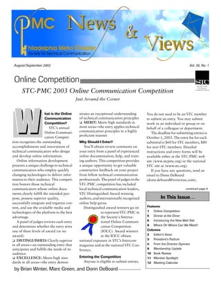 August/September 2003 Vol. 38, No. 1
by Brian Winter, Marc Green, and Donn DeBoard
Online Competition
In This Issue…
Features
1 Online Competition
5 Dinner at the Diner
6 Introducing the New Web Site
8 Where Oh Where Can We Meet?
Columns
2 Editor’s Voice
3 President’s Podium
4 From the Director-Sponsor
9 Membership Update
10 Book Review
11 Member Spotlight
12 Meeting Calendar
continued page 8
STC-PMC 2003 Online Communication Competition
Just Around the Corner
hat is the Online
Communication
Competition?
STC’s annual
Online Communi-
cation Competi-
tion recognizes the outstanding
accomplishments and innovations of
technical communicators who design
and develop online information.
Online information development
presents a unique challenge to technical
communicators who employ quickly
changing technologies to deliver infor-
mation to their audience. This competi-
tion honors those technical
communicators whose online docu-
ments clearly fulfill the intended pur-
pose, possess superior quality,
successfully integrate and organize con-
tent, and use the available media and
technologies of the platform to the best
advantage.
A panel of judges reviews each entry
and determines whether the entry wins
one of three levels of award (or no
award):
❏ DISTINGUISHED: Clearly superior
in all areas—an outstanding entry that
anticipates and fulfills the needs of its
audience
❏ EXCELLENCE: Meets high stan-
dards in all areas—the entry demon-
strates an exceptional understanding
of technical communication principles
❏ MERIT: Meets high standards in
most areas—the entry applies technical
communication principles in a highly
proficient manner
Why Should I Enter?
You’ll obtain review comments on
your entry from a panel of experienced
online documentation, help, and train-
ing authors. This competition provides
a unique opportunity to get valuable
constructive feedback on your project
from fellow technical communication
professionals. The panel of judges in the
STC-PMC competition has included
local technical communication leaders,
STC Distinguished Award winning
authors, and internationally recognized
online help gurus.
Distinguished award winners go on
to represent STC-PMC in
the Society's Interna-
tional Online Communi-
cation Competition
(IOCC). Award winners
in the IOCC obtain
national exposure in STC’s Intercom
magazine and at the national STC Con-
ference.
Entering the Competition
Anyone is eligible to submit entries.
You do not need to be an STC member
to submit an entry. You may submit
work as an individual or group or on
behalf of a colleague or department.
The deadline for submitting entries is
October 1, 2003. The entry fee for each
submittal is $60 for STC members, $80
for non-STC members. Detailed
instructions and entry forms will be
available either at the STC-PMC web
site (www.stcpmc.org) or the national
STC site at (www.stc.org).
If you have any questions, send an
email to Donn DeBoard
(donn.deboard@vertexinc.com).
 
