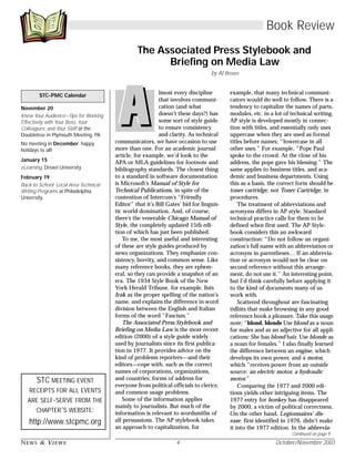 NEWS & VIEWS 4 October/November 2003
November 20
Know Your Audience—Tips for Working
Effectively with Your Boss, Your
Colleagues, and Your Staff at the
Doubletree in Plymouth Meeting, PA
No meeting in December; happy
holidays to all!
January 15
eLearning, Drexel University
February 19
Back to School: Local Area Technical
Writing Programs at Philadelphia
University.
STC-PMC Calendar
STC MEETING EVENT
RECEIPTS FOR ALL EVENTS
ARE SELF-SERVE FROM THE
CHAPTER’S WEBSITE:
http://www.stcpmc.org
Continued on page 9
Book Review
The Associated Press Stylebook and
Briefing on Media Law
by Al Brown
lmost every discipline
that involves communi-
cation (and what
doesn’t these days?) has
some sort of style guide
to ensure consistency
and clarity. As technical
communicators, we have occasion to use
more than one. For an academic journal
article, for example, we’d look to the
APA or MLA guidelines for footnote and
bibliography standards. The closest thing
to a standard in software documentation
is Microsoft’s Manual of Style for
Technical Publications, in spite of the
contention of Intercom’s “Friendly
Editor” that it’s Bill Gates’ bid for linguis-
tic world domination. And, of course,
there’s the venerable Chicago Manual of
Style, the completely updated 15th edi-
tion of which has just been published.
To me, the most useful and interesting
of these are style guides produced by
news organizations. They emphasize con-
sistency, brevity, and common sense. Like
many reference books, they are ephem-
eral, so they can provide a snapshot of an
era. The 1934 Style Book of the New
York Herald Tribune, for example, lists
Irak as the proper spelling of the nation’s
name, and explains the difference in word
division between the English and Italian
forms of the word “Fascism.”
The Associated Press Stylebook and
Briefing on Media Law is the most recent
edition (2000) of a style guide widely
used by journalists since its first publica-
tion in 1977. It provides advice on the
kind of problems reporters—and their
editors—cope with, such as the correct
names of corporations, organizations,
and countries; forms of address for
everyone from political officials to clerics;
and common usage problems.
Some of the information applies
mainly to journalists. But much of the
information is relevant to wordsmiths of
all persuasions. The AP stylebook takes
an approach to capitalization, for
example, that many technical communi-
cators would do well to follow. There is a
tendency to capitalize the names of parts,
modules, etc. in a lot of technical writing.
AP style is developed mostly in connec-
tion with titles, and essentially only uses
uppercase when they are used as formal
titles before names; “lowercase in all
other uses.” For example, “Pope Paul
spoke to the crowd. At the close of his
address, the pope gave his blessing.” The
same applies to business titles, and aca-
demic and business departments. Using
this as a basis, the correct form should be
toner cartridge, not Toner Cartridge, in
procedures.
The treatment of abbreviations and
acronyms differs in AP style. Standard
technical practice calls for them to be
defined when first used. The AP Style-
book considers this an awkward
construction: “Do not follow an organi-
zation’s full name with an abbreviation or
acronym in parentheses… If an abbrevia-
tion or acronym would not be clear on
second reference without this arrange-
ment, do not use it.” An interesting point,
but I’d think carefully before applying it
to the kind of documents many of us
work with.
Scattered throughout are fascinating
tidbits that make browsing in any good
reference book a pleasure. Take this usage
note: “blond, blonde Use blond as a noun
for males and as an adjective for all appli-
cations: She has blond hair. Use blonde as
a noun for females.” I also finally learned
the difference between an engine, which
develops its own power, and a motor,
which “receives power from an outside
source: an electric motor, a hydraulic
motor.”
Comparing the 1977 and 2000 edi-
tions yields other intriguing items. The
1977 entry for honkey has disappeared
by 2000, a victim of political correctness.
On the other hand, Legionnaires’ dis-
ease, first identified in 1976, didn’t make
it into the 1977 edition. In the abbrevia-
 