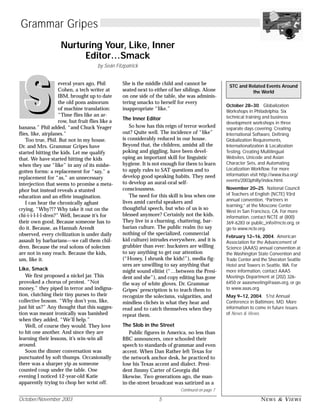 October/November 2003 5 NEWS & VIEWS
October 28–30. Globalization
Workshops in Philadelphia. Six
technical training and business
development workshops in three
separate days covering: Creating
International Software, Defining
Globalization Requirements,
Internationalization & Localization
Testing, Creating Multilingual
Websites, Unicode and Asian
Character Sets, and Automating
Localization Workflow. For more
information visit http://www.lisa.org/
events/2003philly/index.html.
November 20–25. National Council
of Teachers of English (NCTE) 93rd
annual convention, “Partners in
learning,” at the Moscone Center
West in San Francisco, CA. For more
information, contact NCTE at (800)
369-6283 or public_info@ncte.org, or
go to www.ncte.org.
February 12–16, 2004. American
Association for the Advancement of
Science (AAAS) annual convention at
the Washington State Convention and
Trade Center and the Sheraton Seattle
Hotel and Towers in Seattle, WA. For
more information, contact AAAS
Meetings Department at (202) 326-
6450 or aaasmeeting@aaas.org, or go
to www.aaas.org.
May 9–12, 2004. 51st Annual
Conference in Baltimore, MD. More
information to come in future issues
of News & Views.
STC and Related Events Around
the World
Grammar Gripes
Nurturing Your, Like, Inner
Editor…Smack
by Seán Fitzpatrick
everal years ago, Phil
Cohen, a tech writer at
IBM, brought up to date
the old pons asinorum
of machine translation:
“Time flies like an ar-
row, but fruit flies like a
banana.” Phil added, “and Chuck Yeager
flies, like, airplanes.”
Too true, Phil. But not in my house.
Dr. and Mrs. Grammar Gripes have
started hitting the kids. Let me qualify
that. We have started hitting the kids
when they use “like” in any of its misbe-
gotten forms: a replacement for “say,” a
replacement for “as,” an unnecessary
interjection that seems to promise a meta-
phor but instead reveals a stunted
education and an effete imagination.
I can hear the chronically aghast
crying, “Why?!? Why take it out on the
chi-i-i-l-l-l-dren?” Well, because it’s for
their own good. Because someone has to
do it. Because, as Hannah Arendt
observed, every civilization is under daily
assault by barbarians—we call them chil-
dren. Because the real solons of solecism
are not in easy reach. Because the kids,
um, like it.
Like, Smack
We first proposed a nickel jar. This
provoked a chorus of protest. “Not
money,” they piped in terror and indigna-
tion, clutching their tiny purses to their
collective bosom. “Why don’t you, like,
just hit us?” Any thought that this sugges-
tion was meant ironically was banished
when they added, “We’ll help.”
Well, of course they would. They love
to hit one another. And since they are
learning their lessons, it’s win-win all
around.
Soon the dinner conversation was
punctuated by soft thumps. Occasionally
there was a sharper yip as someone
counted coup under the table. One
evening I noticed 12-year-old Katie
apparently trying to chop her wrist off.
She is the middle child and cannot be
seated next to either of her siblings. Alone
on one side of the table, she was adminis-
tering smacks to herself for every
inappropriate “like.”
The Inner Editor
So how has this reign of terror worked
out? Quite well. The incidence of “like”
is considerably reduced in our house.
Beyond that, the children, amidst all the
poking and giggling, have been devel-
oping an important skill for linguistic
hygiene. It is not enough for them to learn
to apply rules to SAT questions and to
develop good speaking habits. They need
to develop an aural-oral self-
consciousness.
The need for this skill is less when one
lives amid careful speakers and
thoughtful speech, but who of us is so
blessed anymore? Certainly not the kids.
They live in a churning, chattering, bar-
barian culture. The public realm (to say
nothing of the specialized, commercial
kid culture) intrudes everywhere, and it is
grubbier than ever: hucksters are willing
to say anything to get our attention
(“Honey, I shrunk the kids!”), media fig-
ures are unwilling to say anything that
might sound elitist (“…between the Presi-
dent and she”), and copy editing has gone
the way of white gloves. Dr. Grammar
Gripes’ prescription is to teach them to
recognize the solecisms, vulgarities, and
mindless clichés in what they hear and
read and to catch themselves when they
repeat them.
The Slob in the Street
Public figures in America, no less than
BBC announcers, once schooled their
speech to standards of grammar and even
accent. When Dan Rather left Texas for
the network anchor desk, he practiced to
lose his Texas accent and dialect. Presi-
dent Jimmy Carter of Georgia did
likewise. Two generations ago, the man-
in-the-street broadcast was satirized as a
Continued on page 7
 