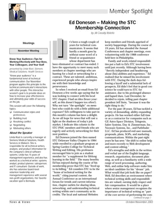 NEWS & VIEWS 6 October/November 2003
Member Spotlight
Ed Doneson – Making the STC
Membership Connection
by Jill Cassidy Rolette
t’s been a rough couple of
years for technical com-
municators. It seems that
hardly a month goes by
without some word of a
friend or acquaintance
whose department has
been eliminated or contract has ended. I
have the opportunity to meet many such
members at chapter meetings who are
hunting for a lead or networking for a
contract. These are talented, ambitious,
experienced people who always inspire
me with their knowledge and
perseverance.
So when I received an email from Ed
Doneson a few weeks ago saying that he
was looking to connect with his local
STC chapter, I had an idea (brace your-
self, as this doesn’t happen too often!).
Why not turn “the spotlight” on mem-
bers who could do with a little additional
exposure? Ed’s willingness to take part in
this month’s column has been a delight.
As we all hope for news that will cast a
light on the shadows of today’s job
market, I dedicate this column to the
STC-PMC members and friends who are
eagerly and actively networking for their
next position.
Ed Doneson joined the then-named
STC Delaware Valley Chapter in 1984
while enrolled in a graduate program at
Spring Garden College for Technical
Writing and Editing. His professors
encouraged him to join as a student
member for “a supplement for lifelong
learning in the field.” The many benefits
Ed has enjoyed during the course of his
membership prove that STC has “lived up
to its billing.” Ed considers STC to be the
“home of technical writing for the
world,” citing journal content, the
Annual Conference as an international
forum for trends and current informa-
tion, chapter outlets for sharing ideas,
networking, and understanding technical
writing within one’s community as its
credits. The local and national Websites
keep members and friends apprised of
society happenings. During the course of
19 years, Ed has attended the Annual
Conferences and chapter meetings, even
volunteering with the 1988 conference
held here in Philadelphia.
Family and work-related responsibili-
ties put a halt to Ed’s STC involvement
until just recently. Although having been
“fiercely independent and headstrong
about [his] abilities and experience,” Ed
realized that he missed his involvement
with STC. During the dark days fol-
lowing a layoff and a substantial lack of
prospects, Ed didn’t feel that in good con-
science he could turn to STC for
assistance, due to his prolonged absence
and lapsed dues. Last December, he
decided to rejoin, telling past chapter
president Jeff Stein, “because it was the
right thing to do.”
For the past 18 years, Ed has tackled a
variety of demanding, ability-expanding
projects. He has worked either full time
or as a contractor for companies such as
GE Astro-Space Division, Telegenix,
Sabre Systems, Day & Zimmerman, Inc.,
Neoware Systems, Inc., and Pathfinder
LLC. Ed has produced end-user manuals,
proposals, plans, SOPs, and marketing
communications. Within the past eight
years he has seen “the shift to online help
and more recently to Web development
and content editing.”
Ed’s strengths and skills in the written
and verbal use of the English language,
research, organization, document plan-
ning, as well as a familiarity with a wide
range of word processing, authoring,
Web, and online help software make him
an ideal candidate for his “dream” job.
What would that job look like on paper?
Well, Ed describes an environment where
technical writing skills and responsibili-
ties are valued, earning daily respect and
fair compensation. It would be a place
where senior management recognizes the
importance of technical writing as “part
of the core service of performing the com-
Meetings
Know Your Audience—Tips for
Working Effectively with Your Boss,
Your Colleagues, and Your Staff
presented by Linda Root, Siemens
Medical Solutions, Health Services
"Know your audience" is a
fundamental tenet of technical
communication. Our November
program applies this principle to the
technical communicator's interactions
with other people. This interactive
session's goal is to provide ideas on
how to increase your effectiveness
and ultimately your odds of success
on the job.
This session will cover the following
topics:
❏ Communication styles and
preferences
❏ Building trust
❏ Resolving conflict
❏ Negotiating
❏ Motivating others
About the Speaker
Linda Root is currently a manager at
Siemens Medical Solutions, Health
Services in Malvern. She is
responsible for all technical writers,
analysts, and product information for
the company's clinical software
systems. Linda has 15 years of
management experience, and also has
worked as a technical writer, systems
analyst, product planner, salesperson,
and IT consultant. Outside of work,
she has extensive board-level
volunteer leadership and
management experience with several
non-profit organizations. Her favorite
vacation spot is Bermuda.
November Meeting
Continued on page 7
 